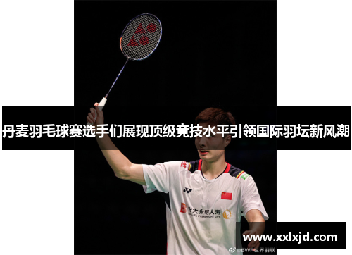 丹麦羽毛球赛选手们展现顶级竞技水平引领国际羽坛新风潮