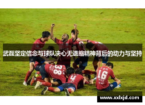 武磊坚定信念与球队决心无退缩精神背后的动力与坚持