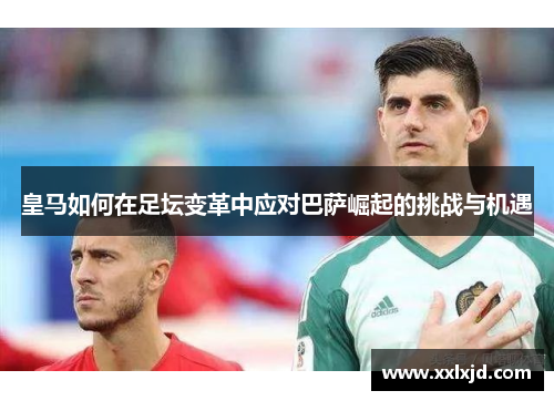 皇马如何在足坛变革中应对巴萨崛起的挑战与机遇