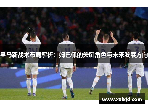 皇马新战术布局解析：姆巴佩的关键角色与未来发展方向
