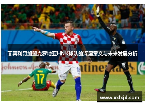 菲奥利奇加盟克罗地亚HNK球队的深层意义与未来发展分析 菲奥利奇加盟克罗地亚HNK球队的深层意义与未来发展分析