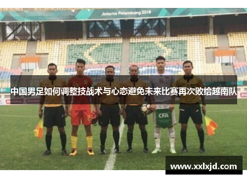 中国男足如何调整技战术与心态避免未来比赛再次败给越南队 中国男足如何调整技战术与心态避免未来比赛再次败给越南队