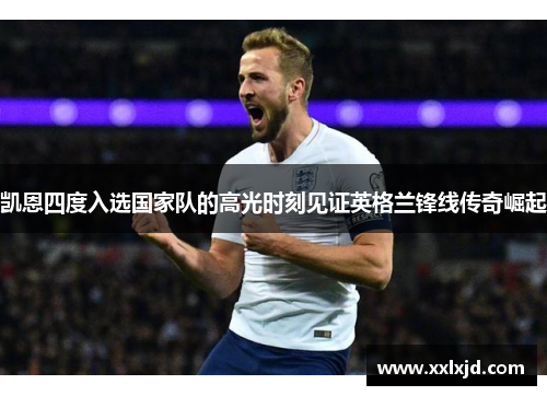 凯恩四度入选国家队的高光时刻见证英格兰锋线传奇崛起