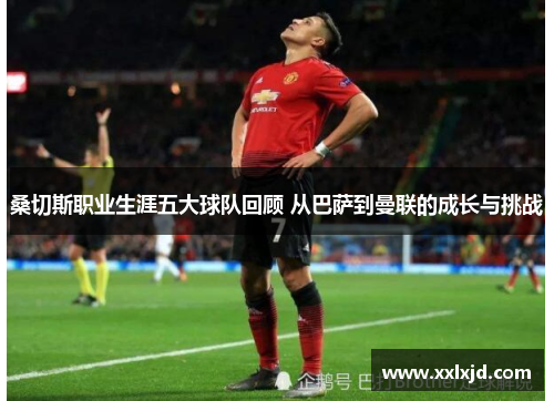 桑切斯职业生涯五大球队回顾 从巴萨到曼联的成长与挑战