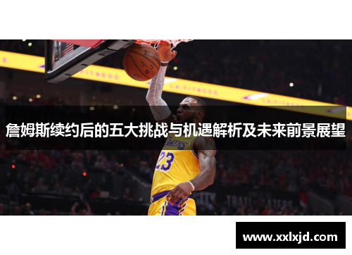詹姆斯续约后的五大挑战与机遇解析及未来前景展望