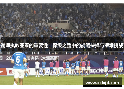 谢晖执教亚泰的重要性：保级之路中的战略抉择与艰难挑战