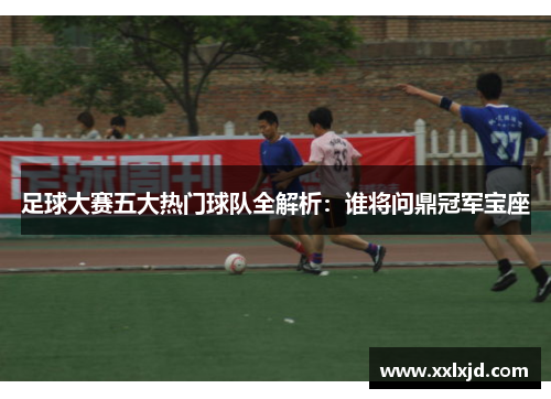 足球大赛五大热门球队全解析：谁将问鼎冠军宝座
