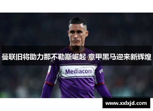 曼联旧将助力那不勒斯崛起 意甲黑马迎来新辉煌