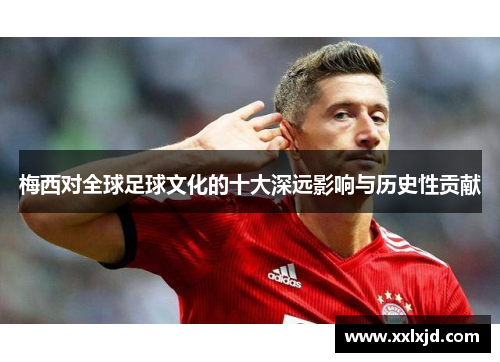 梅西对全球足球文化的十大深远影响与历史性贡献