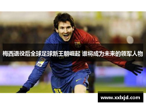 梅西退役后全球足球新王朝崛起 谁将成为未来的领军人物
